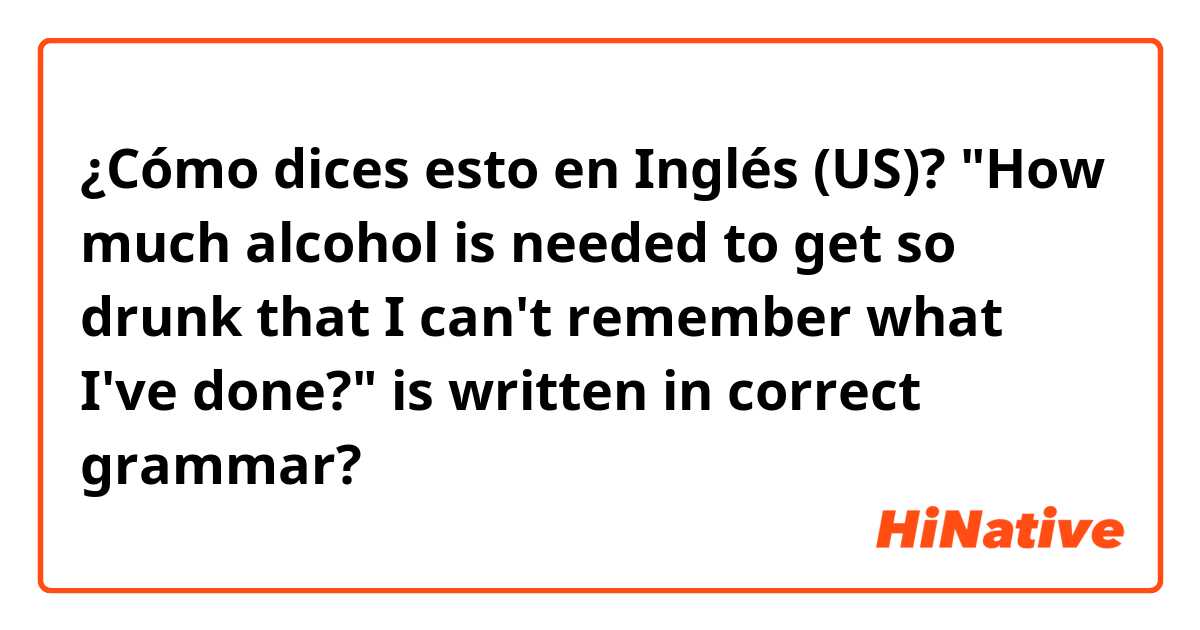 ¿Cómo dices esto en Inglés (US)? "How much alcohol is needed to get so drunk that I can't remember what I've done?" is written in correct grammar?


