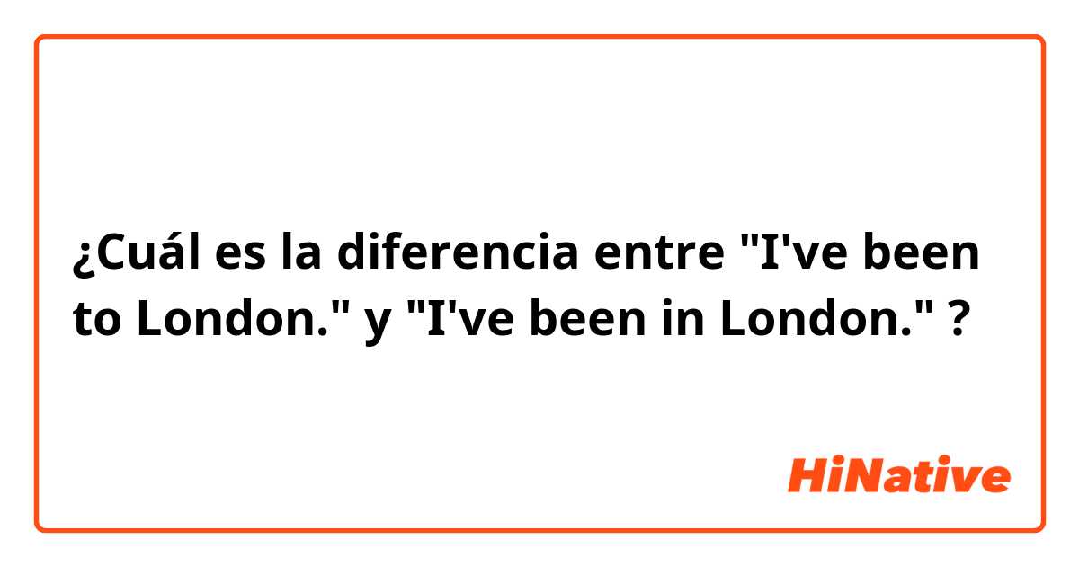 ¿Cuál es la diferencia entre "I've been to London." y "I've been in London." ?