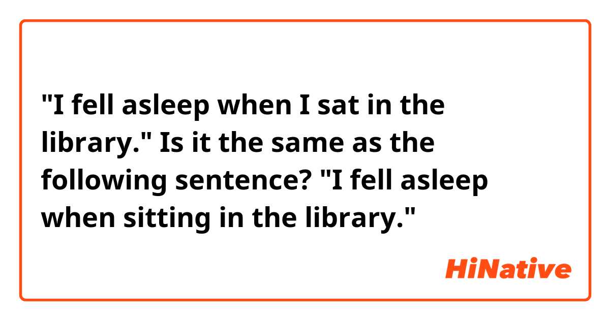 "I fell asleep when I sat in the library."

Is it the same as the following sentence?

"I fell asleep when sitting in the library."
