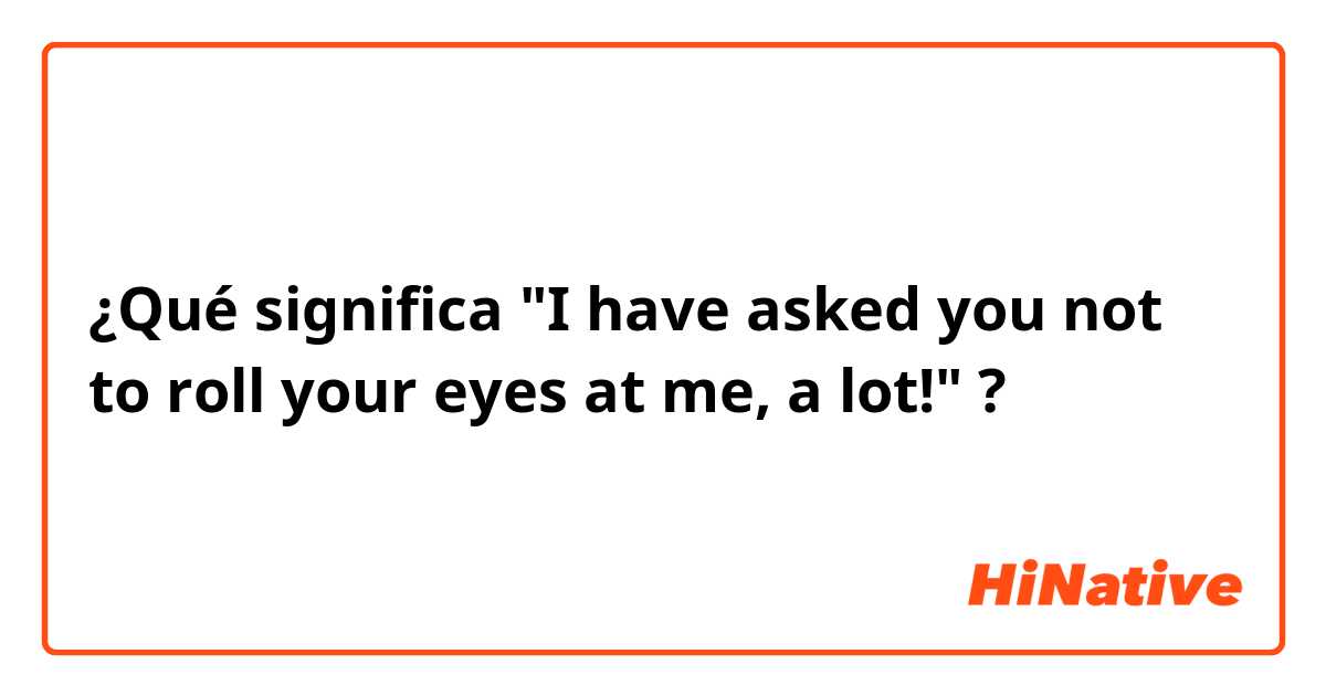 ¿Qué significa "I have asked you not to roll your eyes at me, a lot!"?