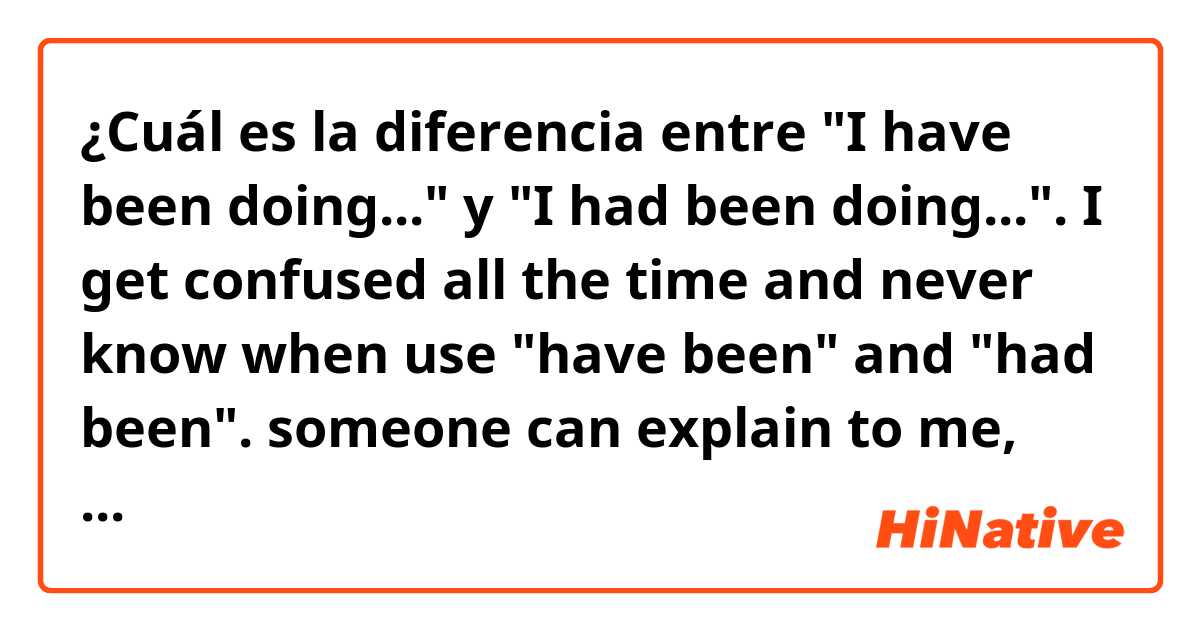 ¿Cuál es la diferencia entre "I have been doing..." y "I had been doing...". I get confused all the  time and never know when use "have been" and "had been". someone can  explain to me, please ?