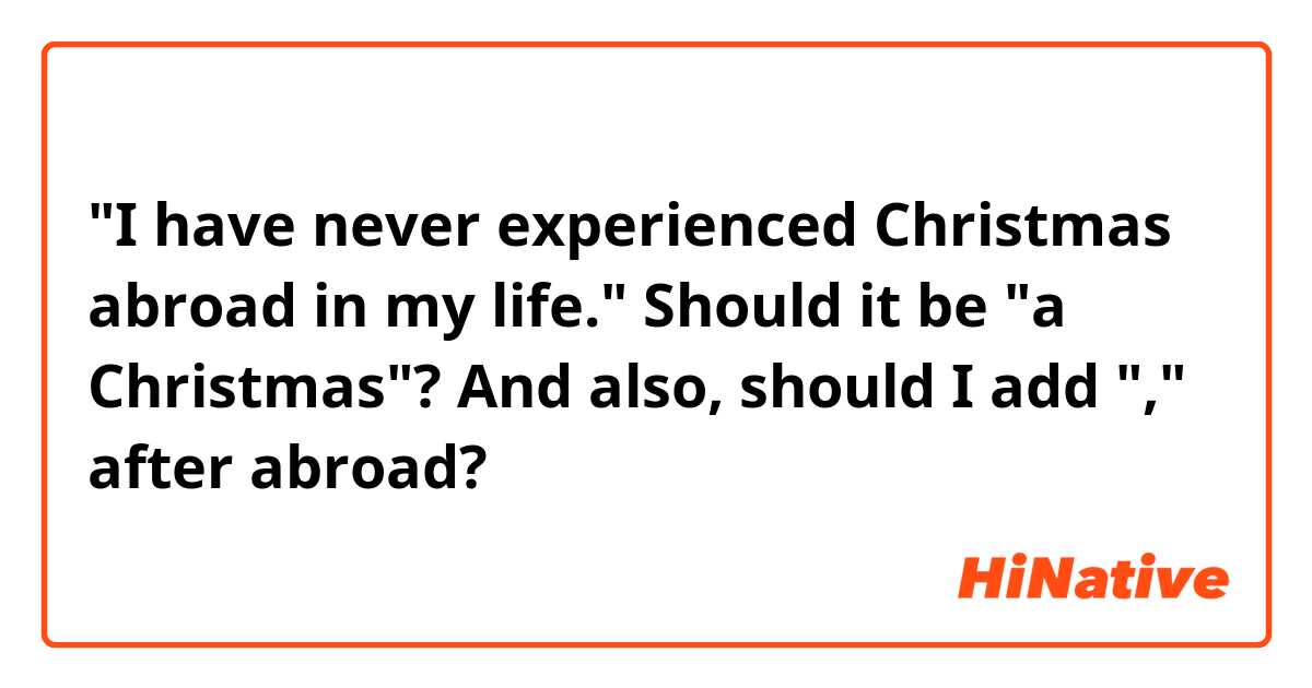 "I have never experienced Christmas abroad in my life."

Should it be "a Christmas"?

And also, should I add "," after abroad?