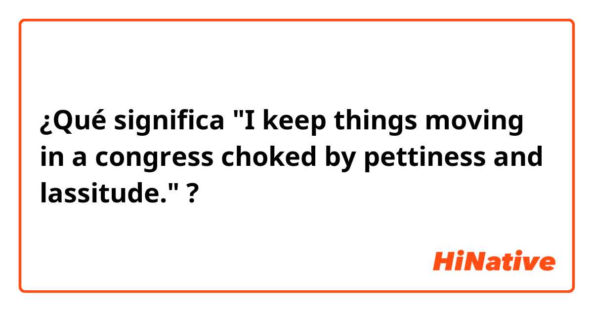 ¿Qué significa "I keep things moving in a congress choked by pettiness and lassitude."?