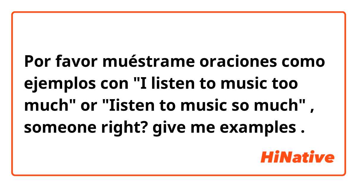 Por favor muéstrame oraciones como ejemplos con "I listen to music too much" or "Iisten to music so much" , someone right? give me examples.