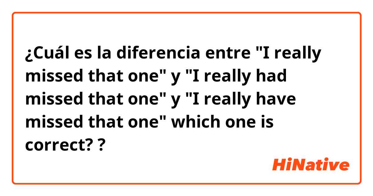 ¿Cuál es la diferencia entre "I really missed that one" y "I really had missed that one" y "I really have missed that one" which one is correct? ?