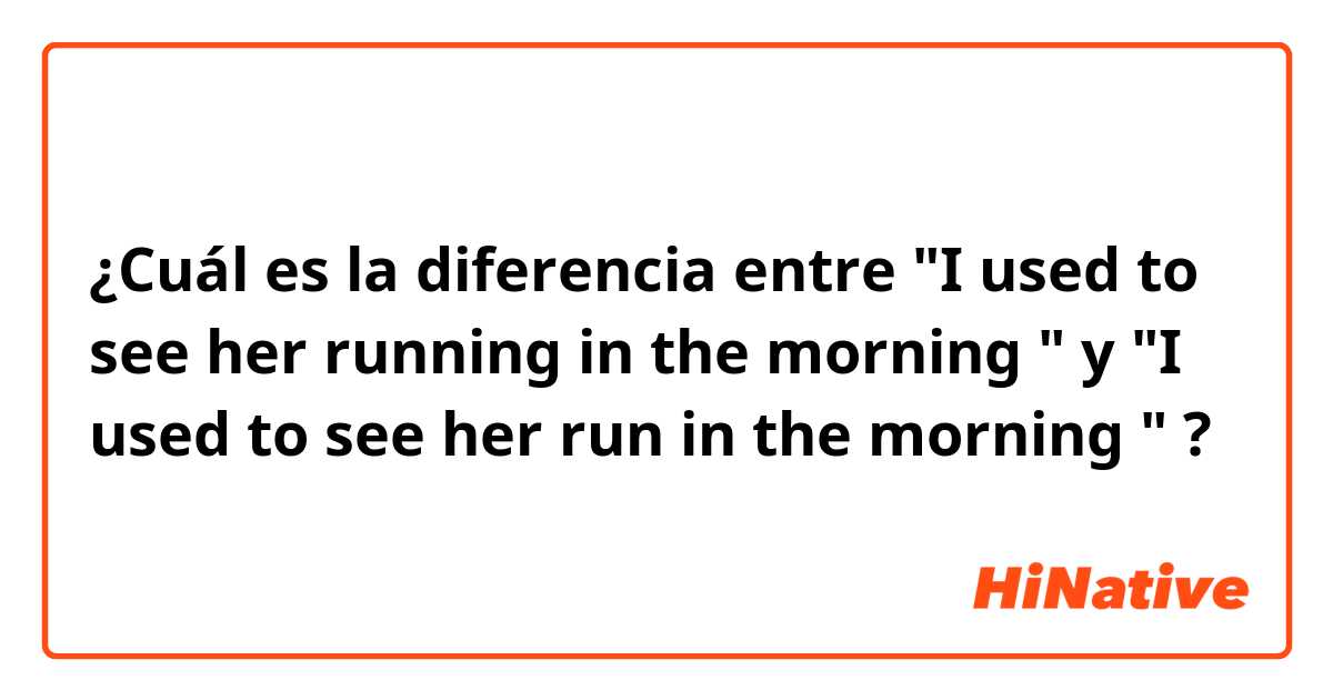 ¿Cuál es la diferencia entre "I used to see her running in the morning " y "I used to see her run in the morning " ?