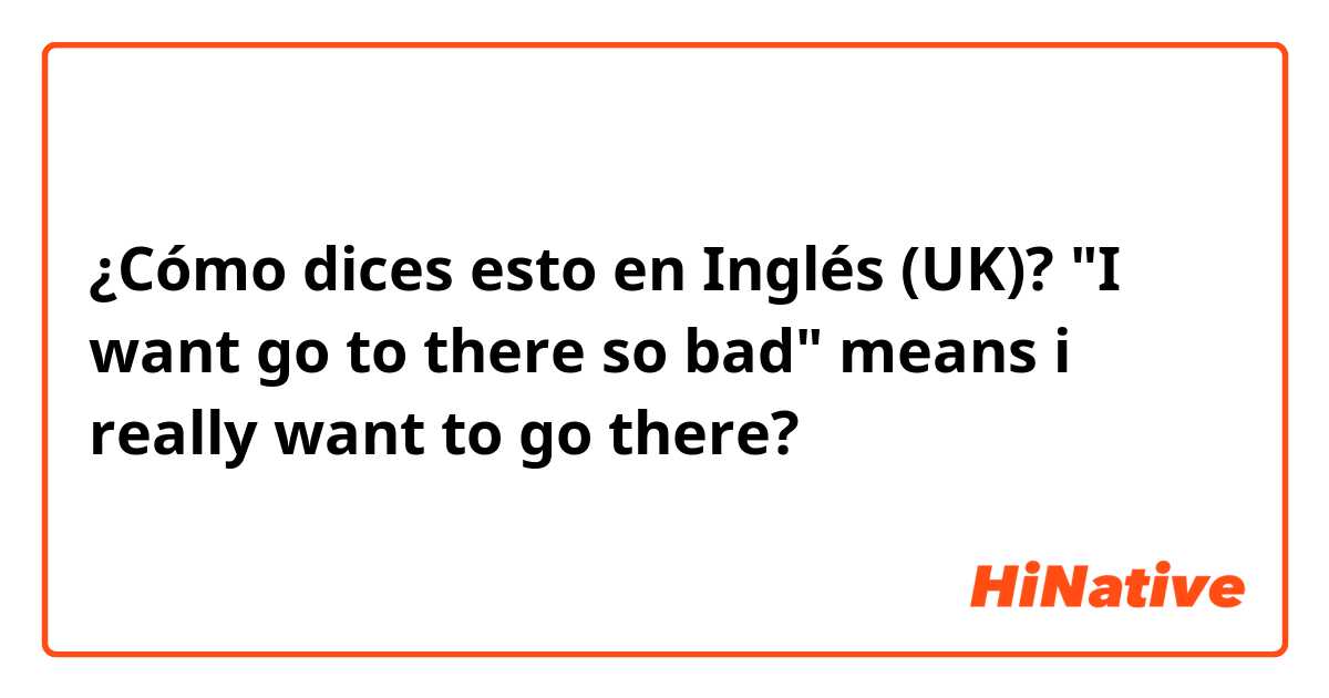 ¿Cómo dices esto en Inglés (UK)? "I want go to there so bad"
means i really want to go there?