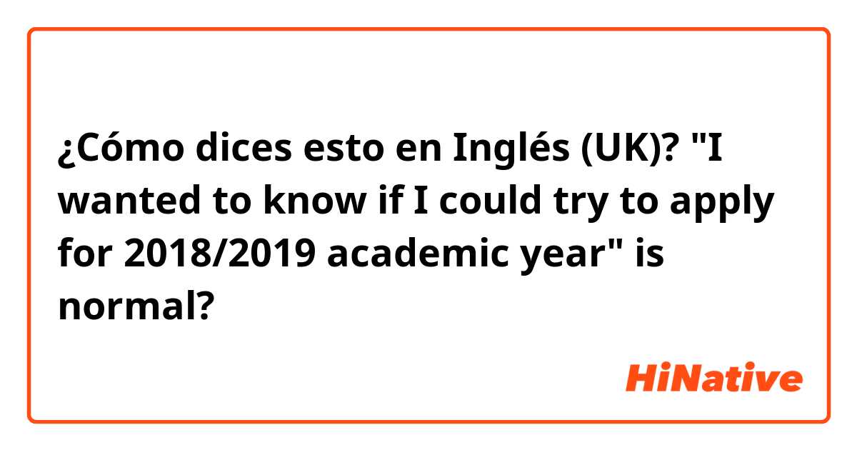 ¿Cómo dices esto en Inglés (UK)? "I wanted to know if I could try to apply for 2018/2019 academic year" is normal? 