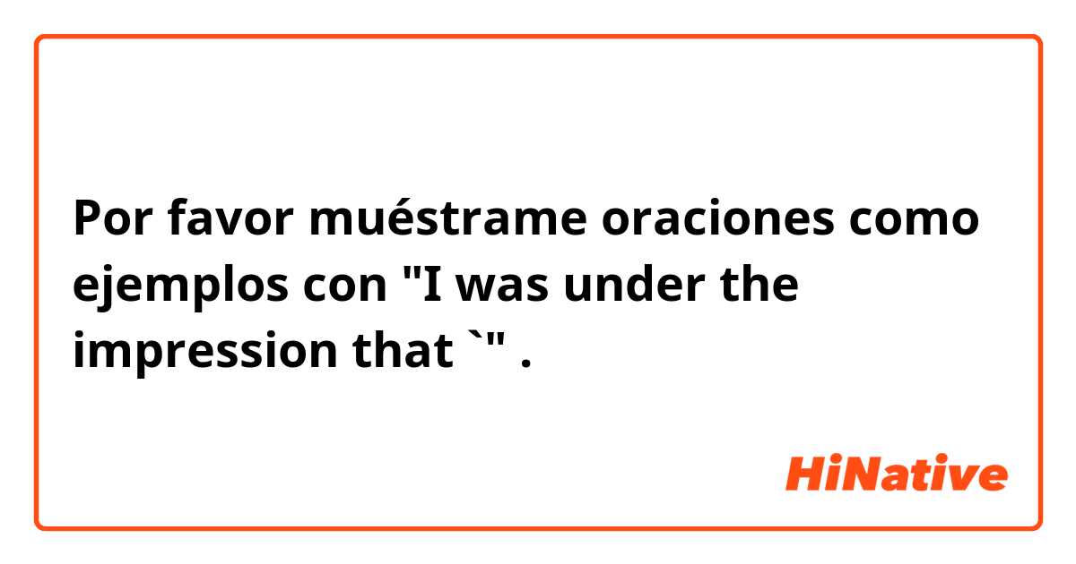 Por favor muéstrame oraciones como ejemplos con "I was under the impression that `".