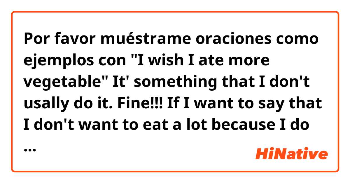 Por favor muéstrame oraciones como ejemplos con 
"I wish I ate more vegetable"
It' something that I don't usally do it.

Fine!!!
 If I want to say that I don't want to eat a lot because I do it using "wish" word, how would it be?

I "wish".....