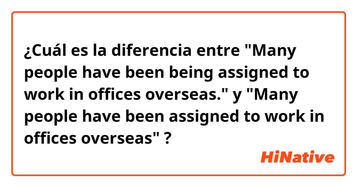 ¿Cuál es la diferencia entre "Many people have been being assigned to work in offices overseas." y "Many people have been assigned to work in offices overseas" ?