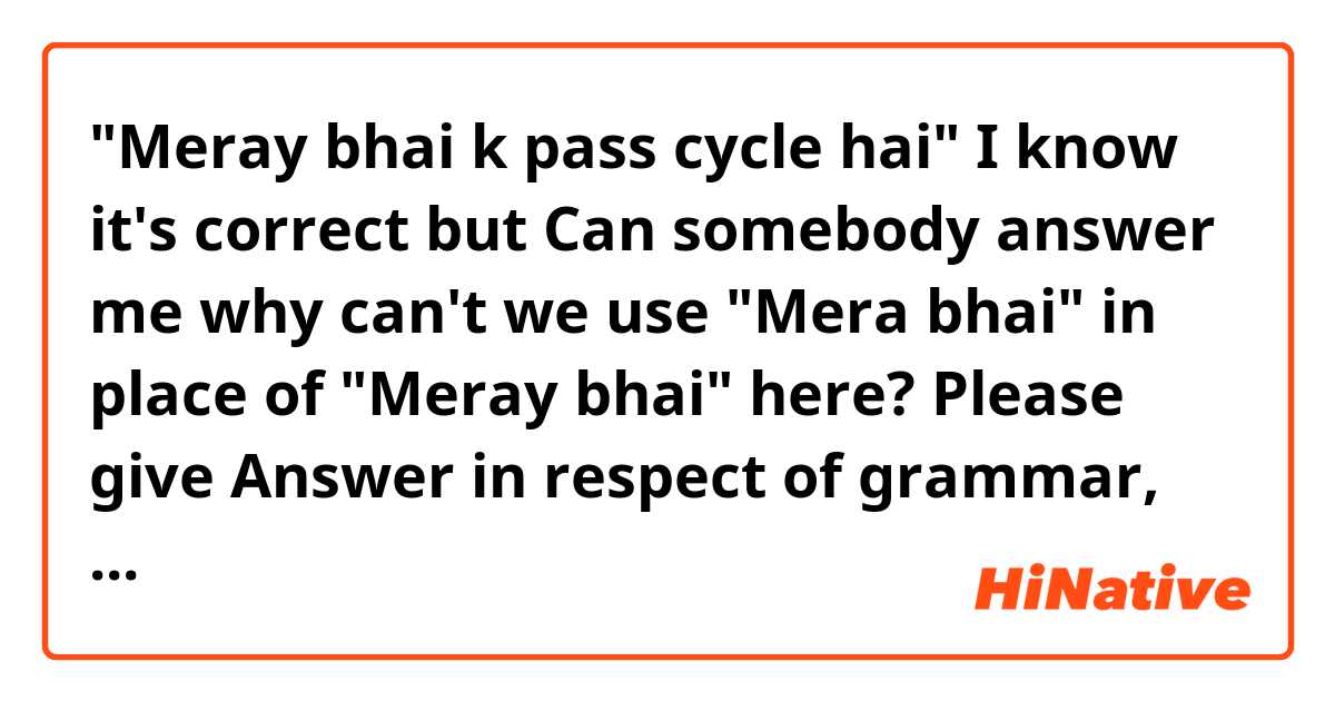"Meray bhai k pass cycle hai"
I know it's correct but Can somebody answer me why can't we use "Mera bhai" in place of "Meray bhai" here? Please give Answer in respect of grammar, 
I'm native speaker and I also know it sounds unnatural. And I've never heard about it before
