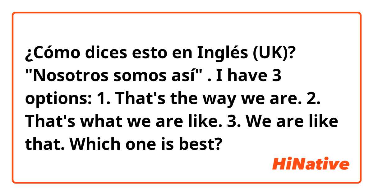 ¿Cómo dices esto en Inglés (UK)? "Nosotros somos así" . I have 3 options: 1. That's the way we are. 2. That's what we are like. 3. We are like that. Which one is best?