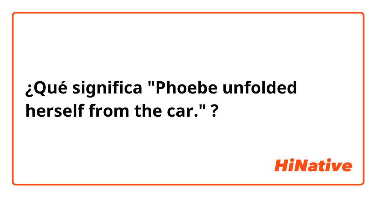 ¿Qué significa "Phoebe unfolded herself from the car."?