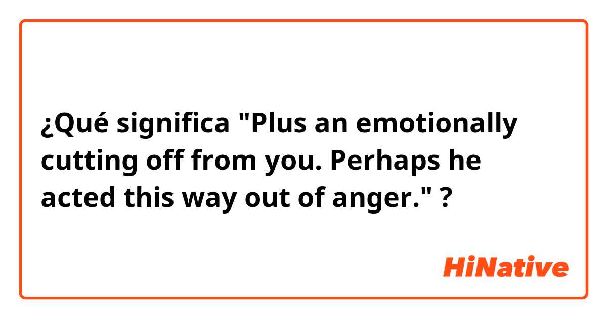 ¿Qué significa "Plus an emotionally cutting off from you.  Perhaps he acted this way out of anger."?