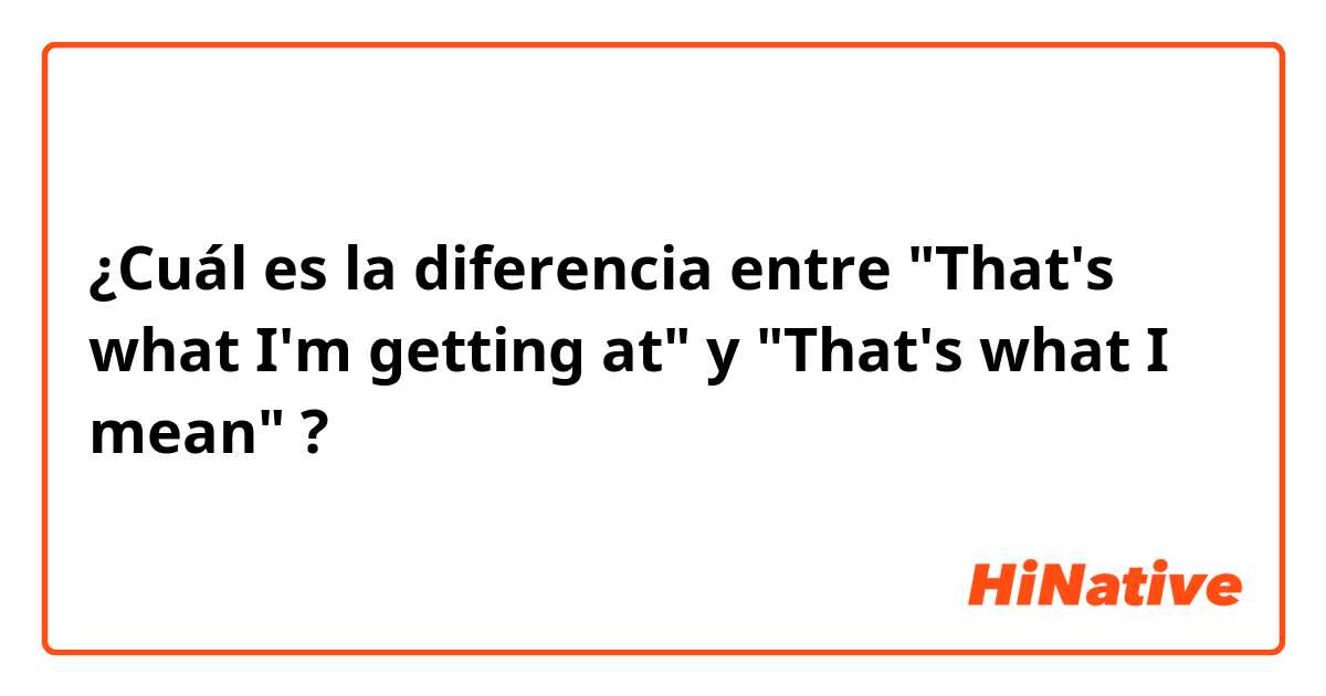 ¿Cuál es la diferencia entre "That's what I'm getting at" y "That's what I mean" ?