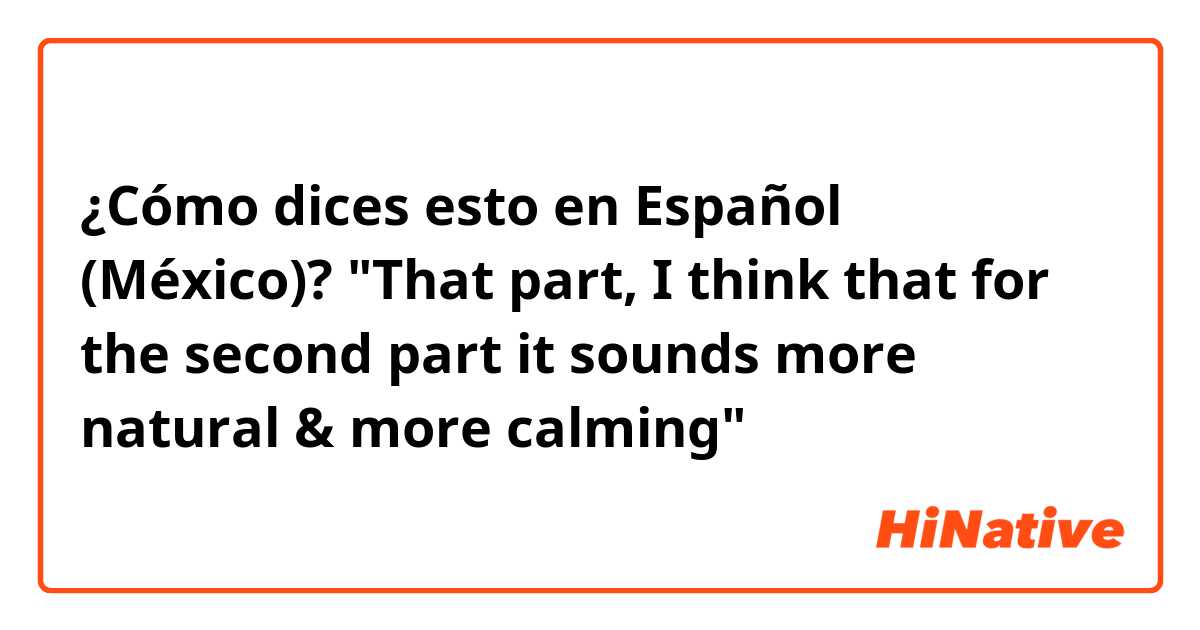 ¿Cómo dices esto en Español (México)? "That part, I think that for the second part it sounds more natural & more calming"