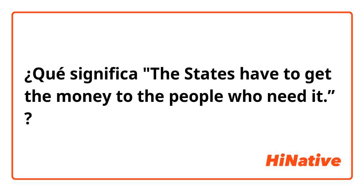 ¿Qué significa "The States have to get the money to the people who need it.”?