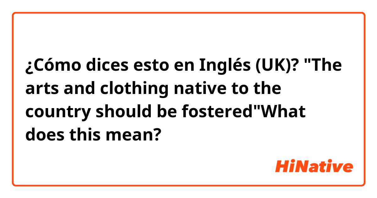 ¿Cómo dices esto en Inglés (UK)? "The arts and clothing native to the country should be fostered"What does this mean?