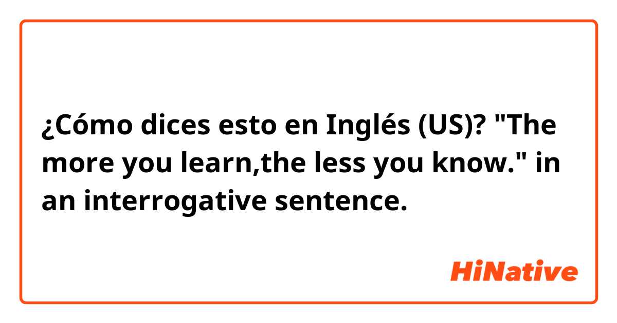 ¿Cómo dices esto en Inglés (US)? "The more you learn,the less you know." in an interrogative sentence.  