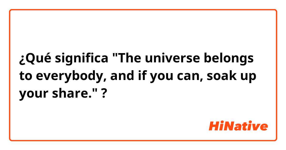 ¿Qué significa "The universe belongs to everybody, and if you can, soak up your share."?