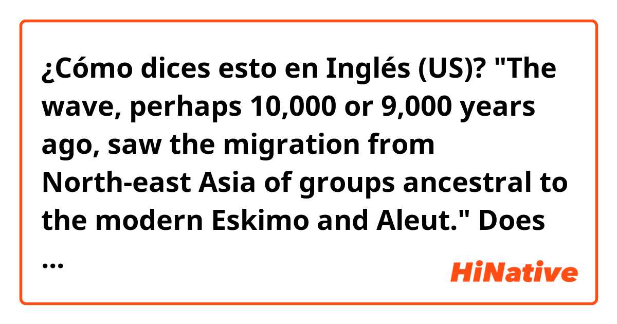 ¿Cómo dices esto en Inglés (US)? "The wave, perhaps 10,000 or 9,000 years ago, saw the migration from North-east Asia of groups ancestral to the modern Eskimo and Aleut."
Does this mean groups of people from North-east Asia migrated a long ago and they are ancestral to Eskimo and Aleut?
