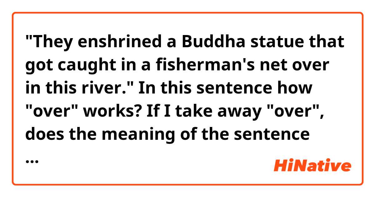 "They enshrined a Buddha statue that got caught in a fisherman's net over in this river."

In this sentence how "over" works?
If I take away "over", does the meaning of the sentence change?