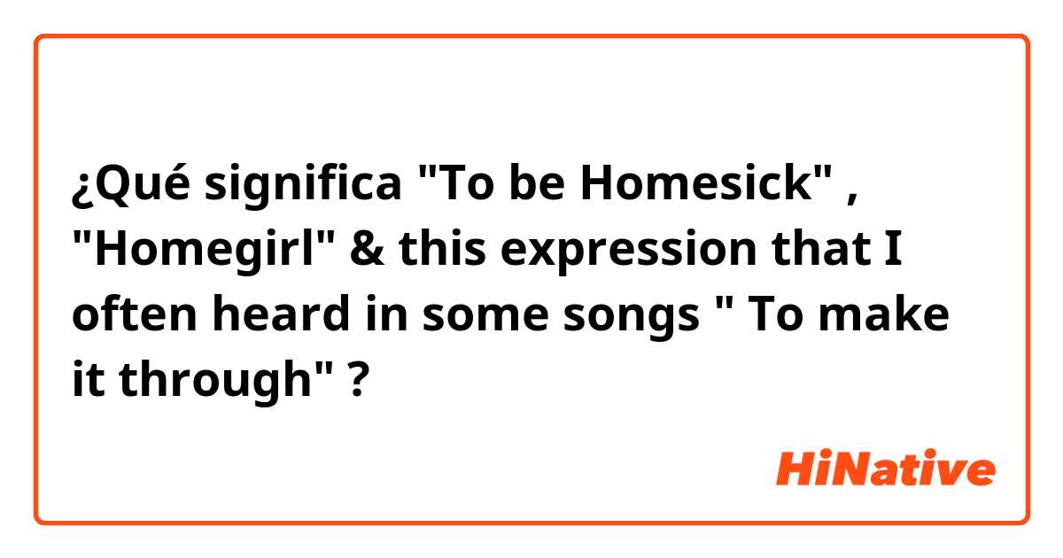 ¿Qué significa "To be Homesick" , "Homegirl" & this expression that I often heard in some songs " To make it through" ?