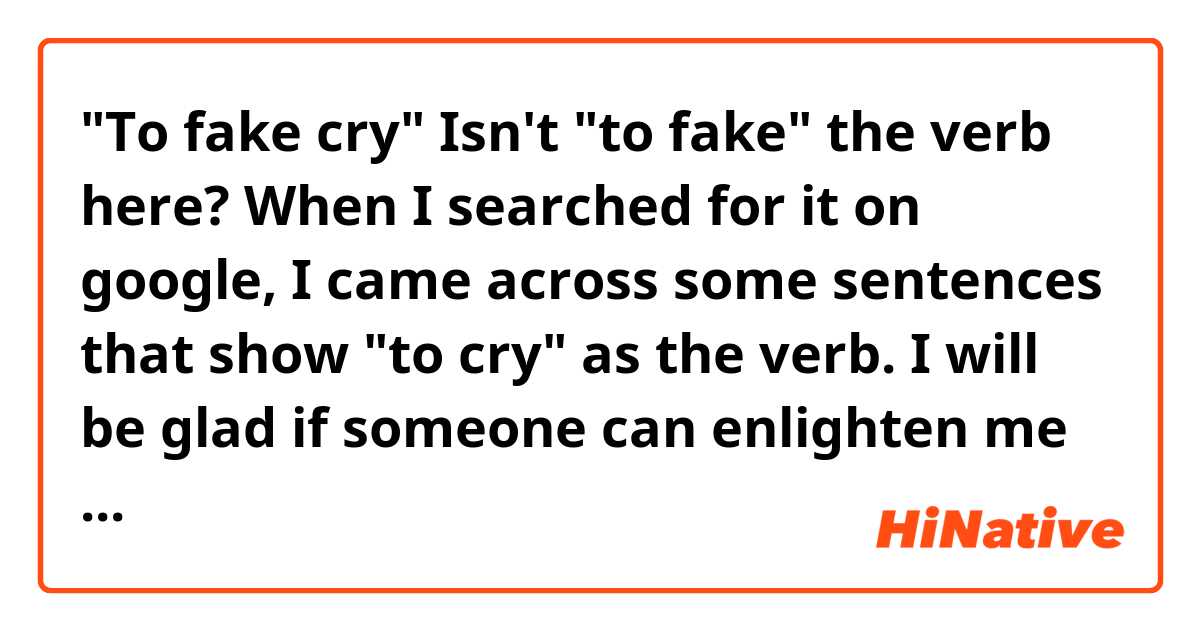"To fake cry"

Isn't "to fake" the verb here? When I searched for it on google, I came across some sentences that show "to cry" as the verb. I will be glad if someone can enlighten me about it.
