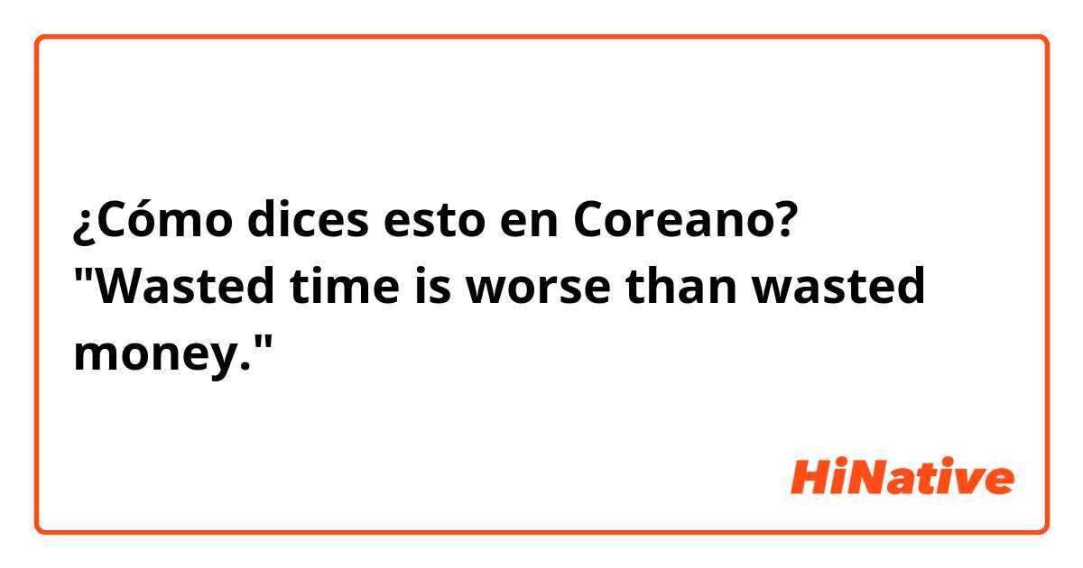 ¿Cómo dices esto en Coreano? "Wasted time is worse than wasted money." 