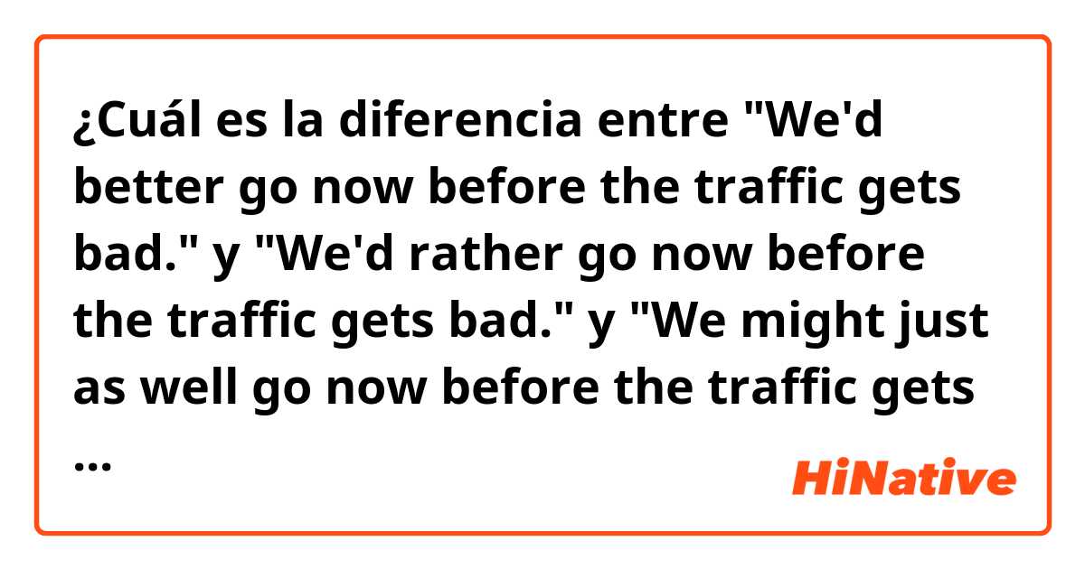¿Cuál es la diferencia entre "We'd better go now before the traffic gets bad." y "We'd rather go now before the traffic gets bad." y "We might just as well go now before the traffic gets bad." ?