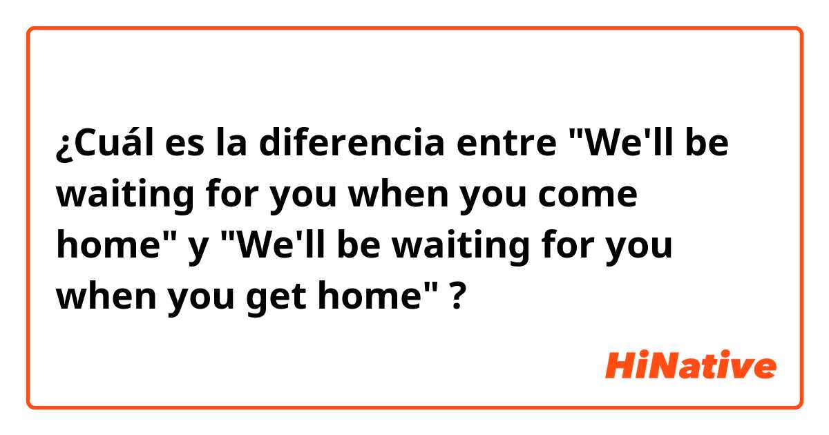 ¿Cuál es la diferencia entre "We'll be waiting for you when you come home" y "We'll be waiting for you when you get home" ?
