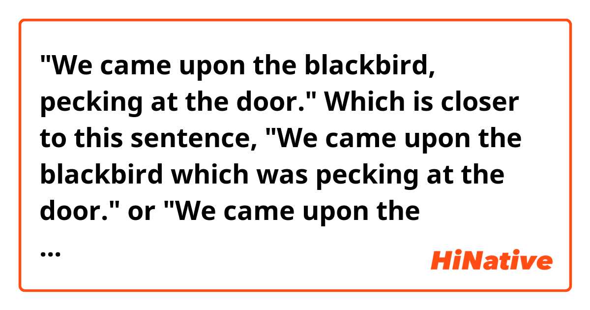 "We came upon the blackbird, pecking at the door."
Which is closer to this sentence, "We came upon the blackbird which was pecking at the door." or "We came upon the blackbird, which was pecking at the door."?