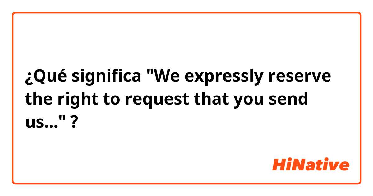 ¿Qué significa "We expressly reserve the right to request that you send us..."?