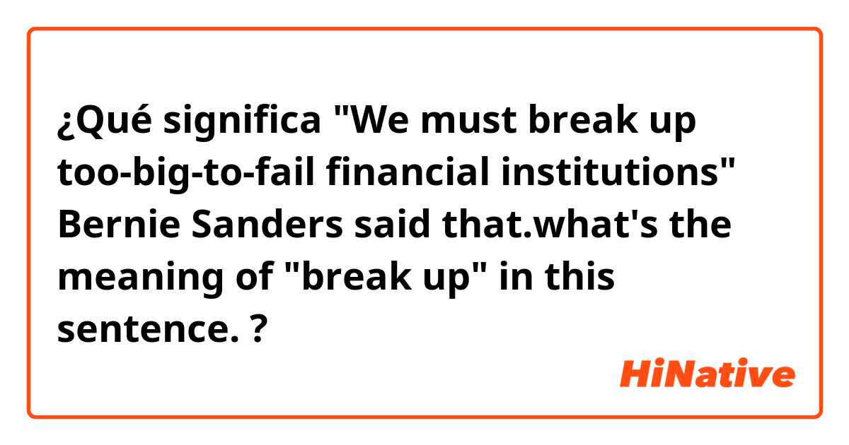 ¿Qué significa "We must break up too-big-to-fail financial institutions" Bernie Sanders said that.what's the meaning of "break up" in this sentence.?