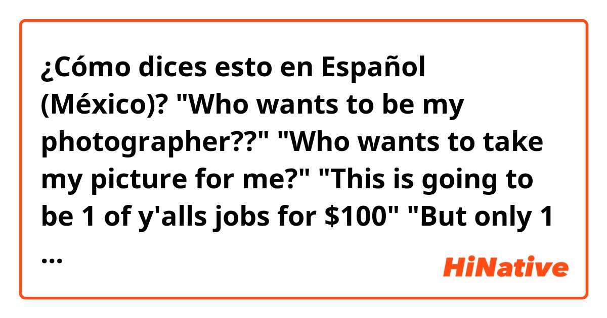 ¿Cómo dices esto en Español (México)? "Who wants to be my photographer??"

"Who wants to take my picture for me?"

"This is going to be 1 of y'alls jobs for $100"

"But only 1 rule... you have to do it right, let it be good"
