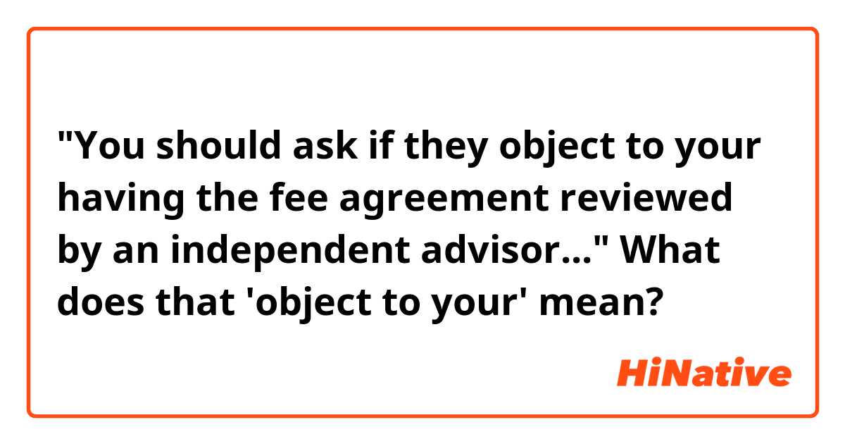 "You should ask if they object to your having the fee agreement reviewed by an independent advisor..." 

What does that 'object to your' mean? 