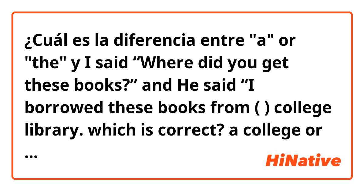 ¿Cuál es la diferencia entre "a" or "the" y I said “Where did you get these books?” and He said “I borrowed these books from (  ) college library.  which is correct? a college or the college ?