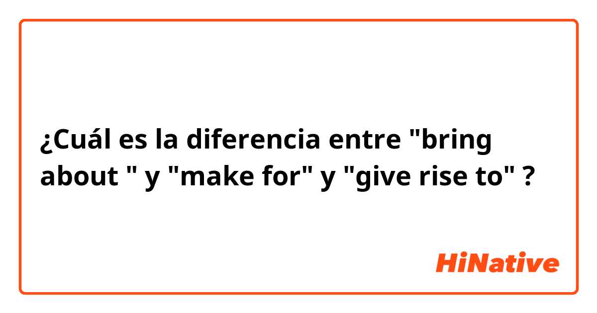 ¿Cuál es la diferencia entre "bring about " y "make for" y "give rise to" ?