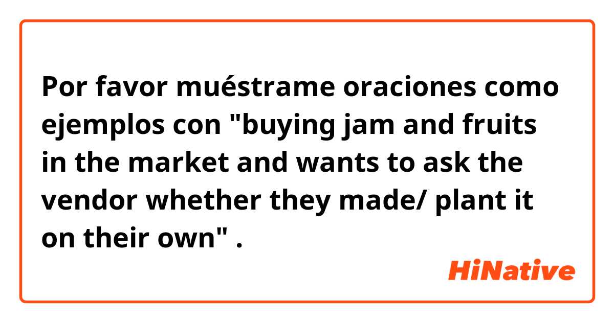Por favor muéstrame oraciones como ejemplos con "buying jam and fruits in the market and wants to ask the vendor whether they made/ plant it on their own".