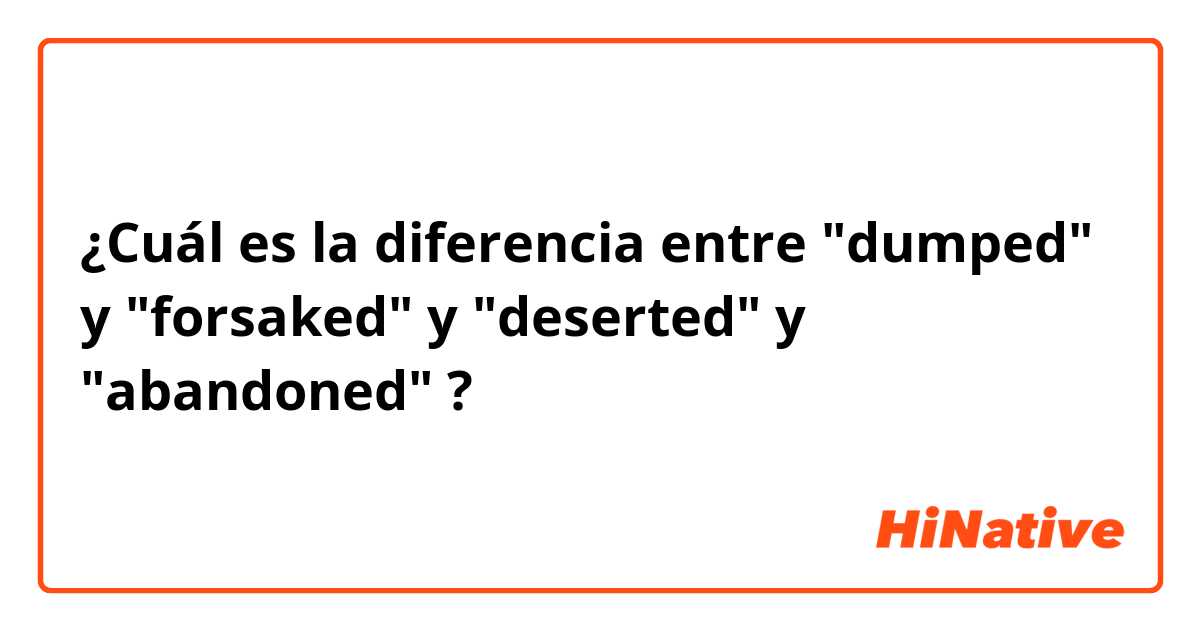 ¿Cuál es la diferencia entre "dumped" y "forsaked" y "deserted" y "abandoned" ?
