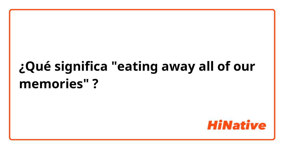¿Qué significa "eating away all of our memories"?