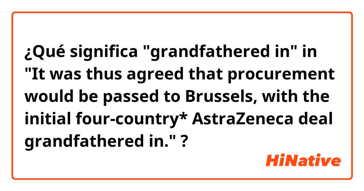 ¿Qué significa "grandfathered in" in "It was thus agreed that procurement would be passed to Brussels, with the initial four-country* AstraZeneca deal grandfathered in."?