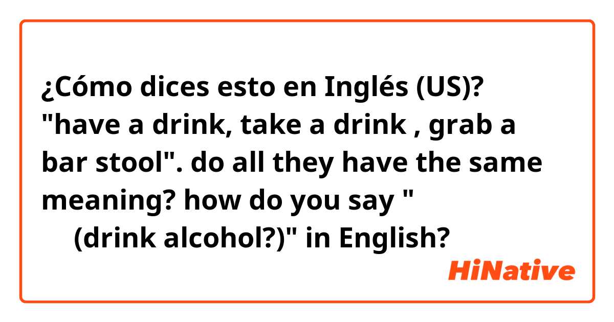 ¿Cómo dices esto en Inglés (US)? "have a drink, take a drink , grab a bar stool". do all they have the same meaning?  

how do you say "술을 먹다(drink alcohol?)" in English? 
