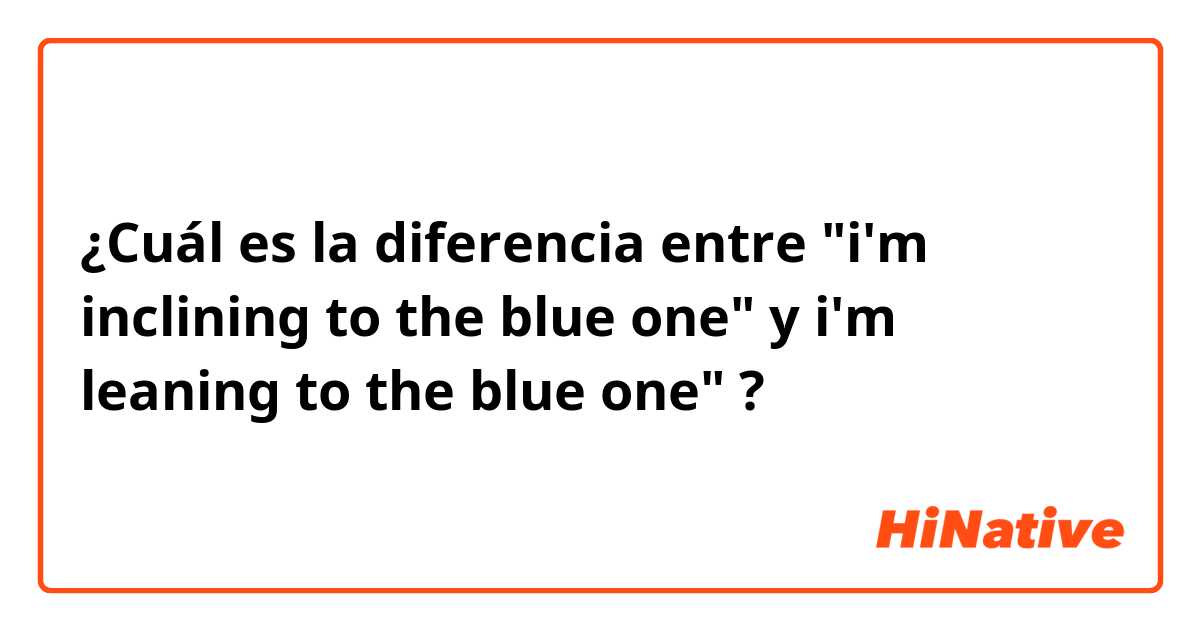 ¿Cuál es la diferencia entre "i'm inclining to the blue one" y i'm leaning to the blue one" ?