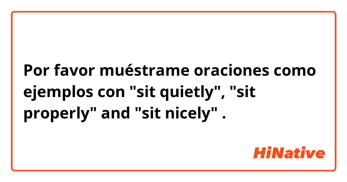 Por favor muéstrame oraciones como ejemplos con "sit quietly", "sit properly" and "sit nicely" .