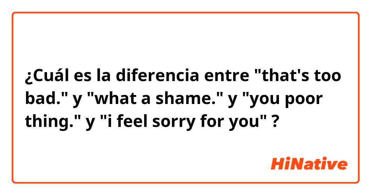 ¿Cuál es la diferencia entre "that's too bad." y "what a shame." y "you poor thing." y "i feel sorry for you" ?