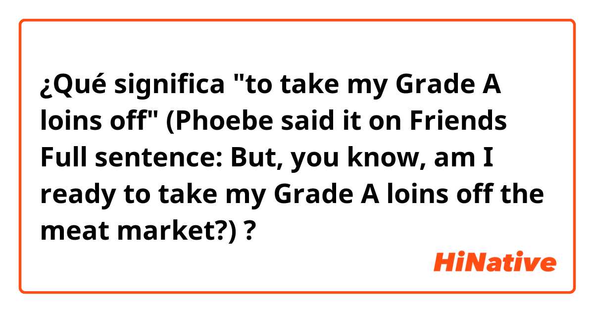 ¿Qué significa "to take my Grade A loins off"
(Phoebe said it on Friends 
Full sentence: But, you know, am I ready to take my Grade A loins off the meat market?)?