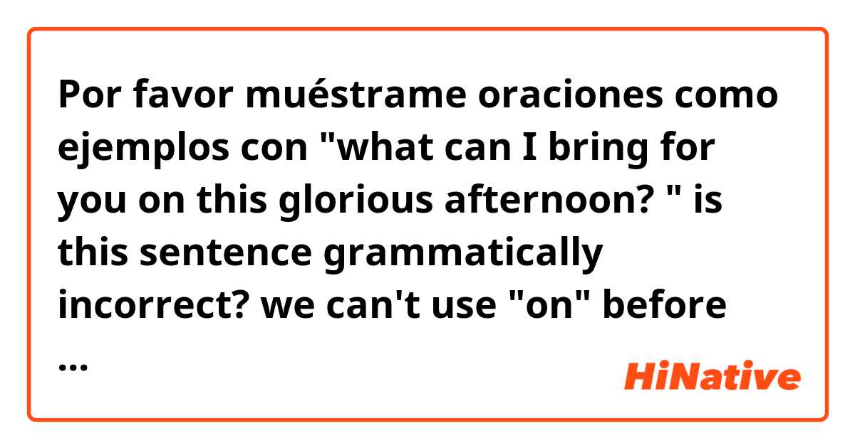 Por favor muéstrame oraciones como ejemplos con "what can I bring for you on this glorious afternoon? " is this sentence grammatically incorrect?  we can't use "on" before this afternoon,  can we?  I heard this sentence in a movie.  .