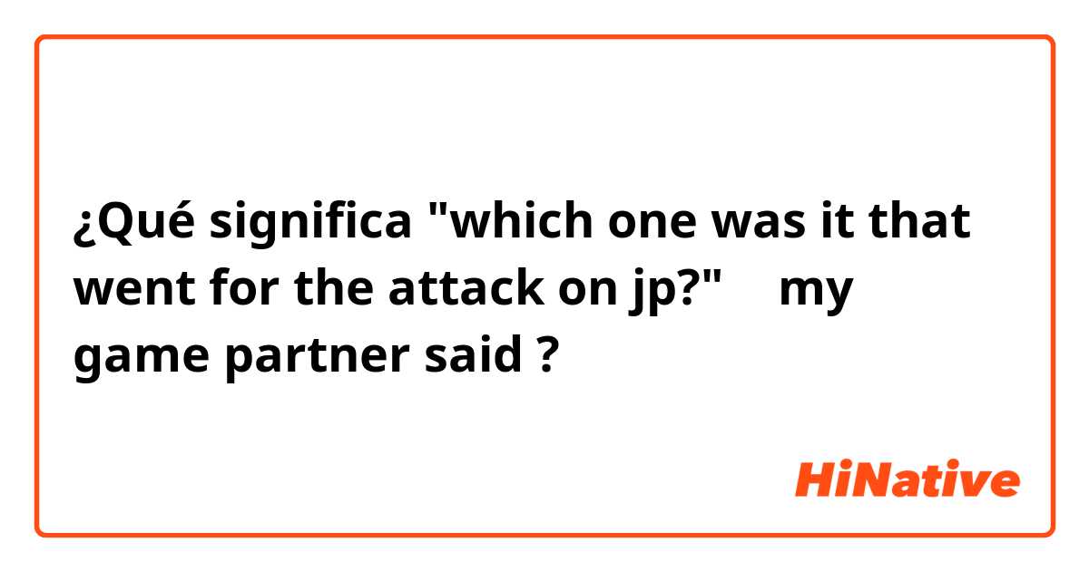¿Qué significa "which one was it that went for the attack on jp?" ← my game partner said?